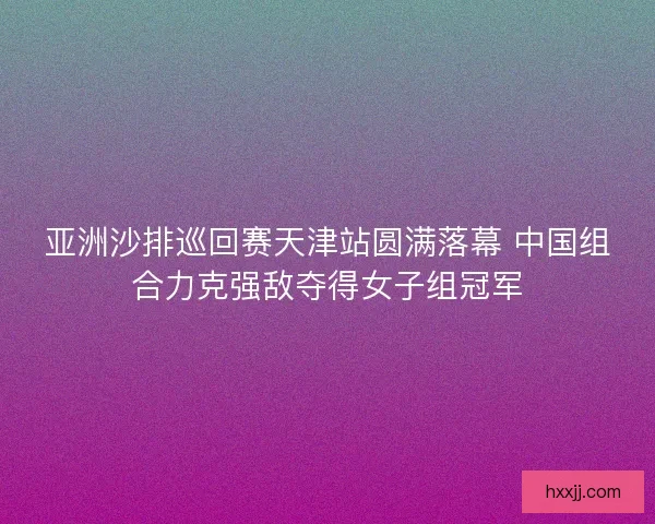 亚洲沙排巡回赛天津站圆满落幕 中国组合力克强敌夺得女子组冠军