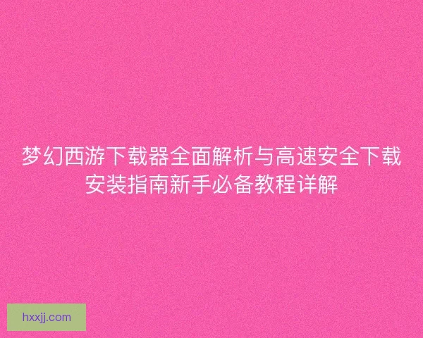 梦幻西游下载器全面解析与高速安全下载安装指南新手必备教程详解