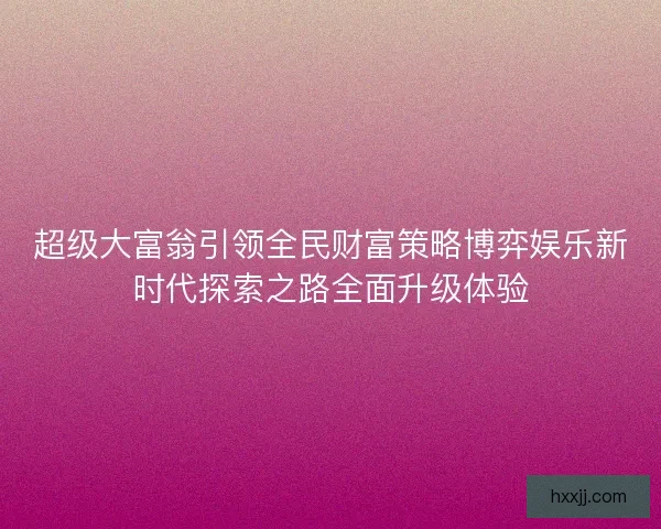 超级大富翁引领全民财富策略博弈娱乐新时代探索之路全面升级体验