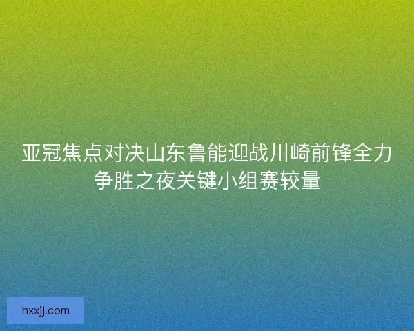 亚冠焦点对决山东鲁能迎战川崎前锋全力争胜之夜关键小组赛较量
