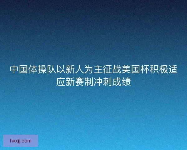 中国体操队以新人为主征战美国杯积极适应新赛制冲刺成绩