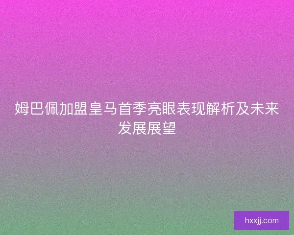 姆巴佩加盟皇马首季亮眼表现解析及未来发展展望