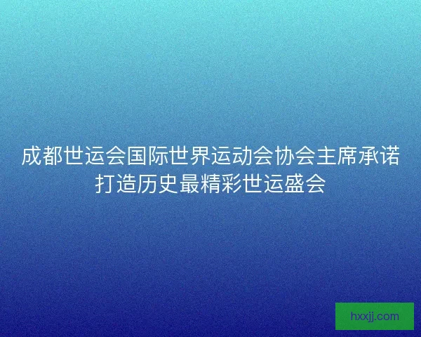 成都世运会国际世界运动会协会主席承诺打造历史最精彩世运盛会