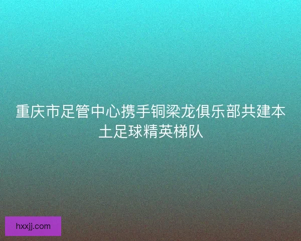 重庆市足管中心携手铜梁龙俱乐部共建本土足球精英梯队