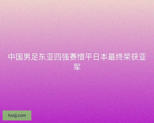 中国男足东亚四强赛惜平日本最终荣获亚军