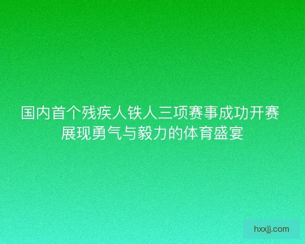 国内首个残疾人铁人三项赛事成功开赛 展现勇气与毅力的体育盛宴