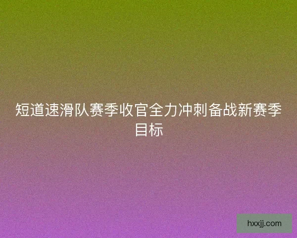 短道速滑队赛季收官全力冲刺备战新赛季目标