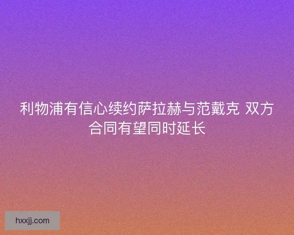 利物浦有信心续约萨拉赫与范戴克 双方合同有望同时延长